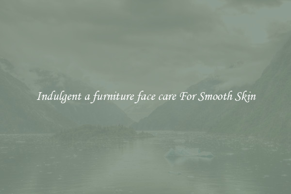 Indulgent a furniture face care For Smooth Skin