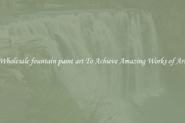 Wholesale fountain paint art To Achieve Amazing Works of Art